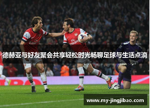 德赫亚与好友聚会共享轻松时光畅聊足球与生活点滴