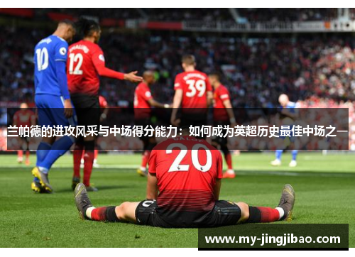 兰帕德的进攻风采与中场得分能力：如何成为英超历史最佳中场之一