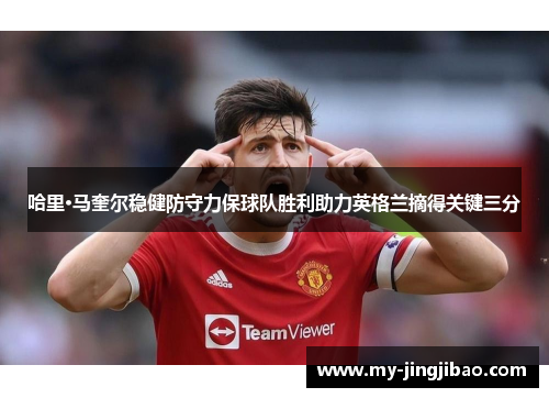 哈里·马奎尔稳健防守力保球队胜利助力英格兰摘得关键三分