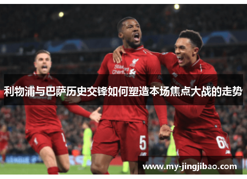 利物浦与巴萨历史交锋如何塑造本场焦点大战的走势