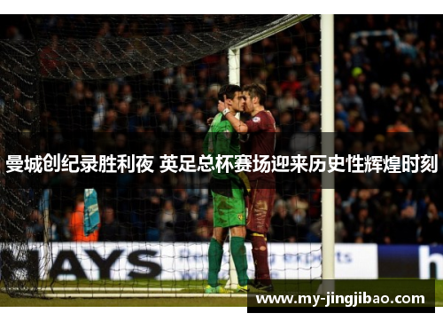 曼城创纪录胜利夜 英足总杯赛场迎来历史性辉煌时刻